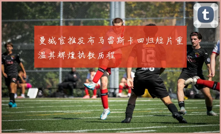 曼城官推发布马雷斯卡回归短片重温其辉煌执教历程