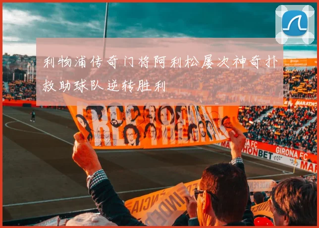利物浦传奇门将阿利松屡次神奇扑救助球队逆转胜利