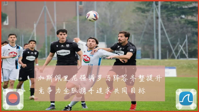 加斯佩里尼强调罗马阵容齐整提升竞争力全队携手追求共同目标