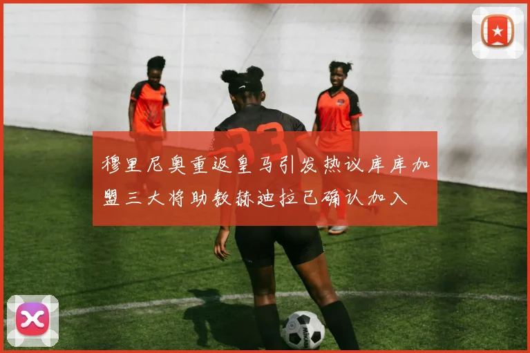 穆里尼奥重返皇马引发热议库库加盟三大将助教赫迪拉已确认加入
