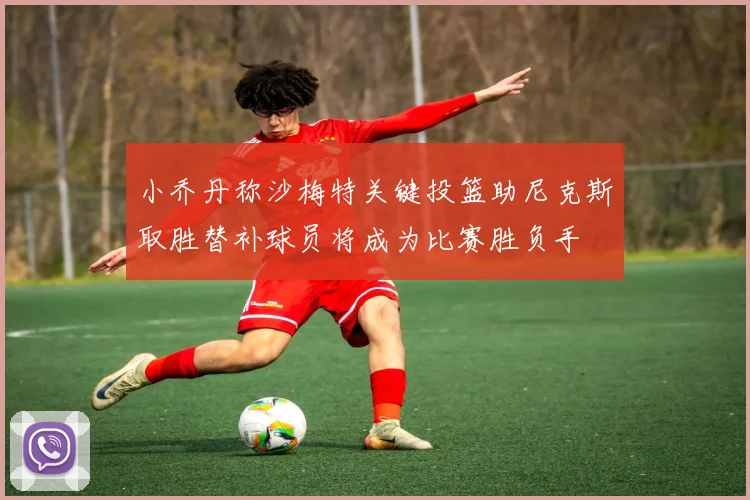 小乔丹称沙梅特关键投篮助尼克斯取胜替补球员将成为比赛胜负手