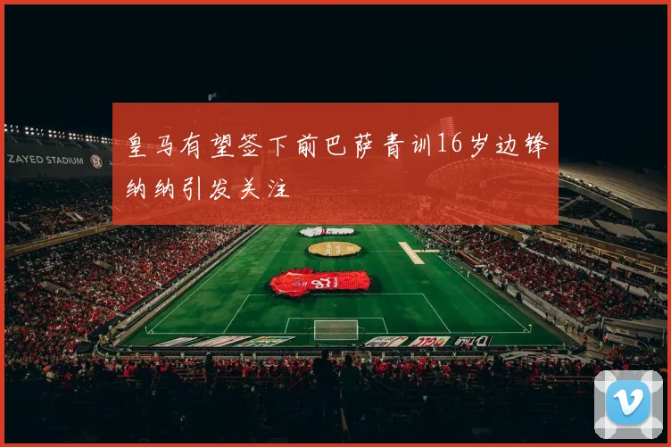 皇马有望签下前巴萨青训16岁边锋纳纳引发关注