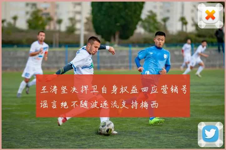 王涛坚决捍卫自身权益回应营销号谣言绝不随波逐流支持梅西