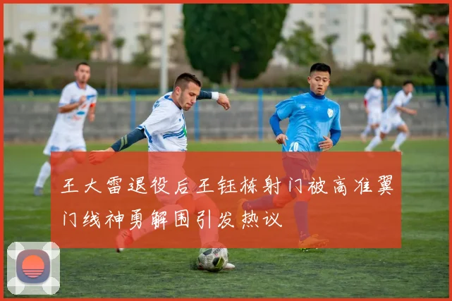 王大雷退役后王钰栋射门被高准翼门线神勇解围引发热议