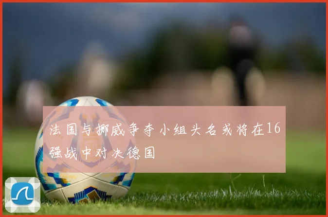 法国与挪威争夺小组头名或将在16强战中对决德国