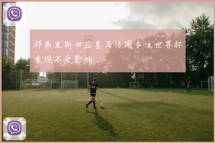 邓弗里斯回应皇马传闻专注世界杯表现不受影响