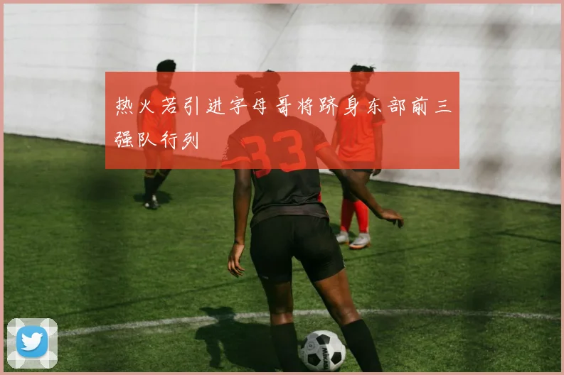 热火若引进字母哥将跻身东部前三强队行列