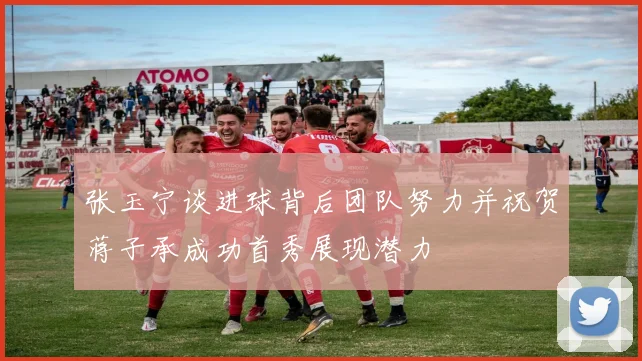 张玉宁谈进球背后团队努力并祝贺蒋子承成功首秀展现潜力