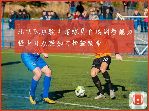 北京队经验丰富球员自我调整能力强今日表现如刀锋般致命