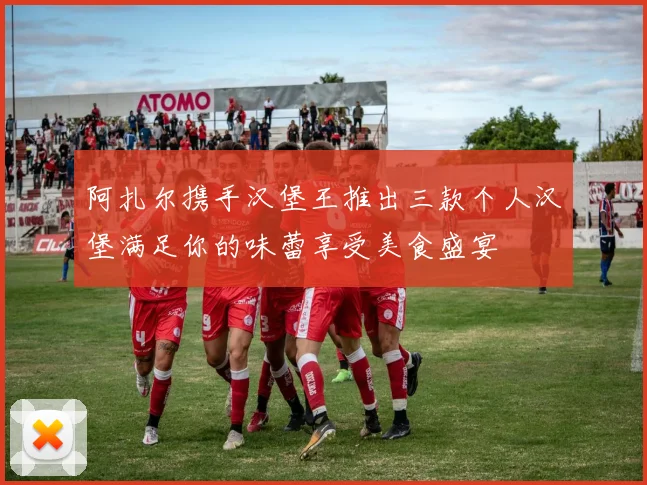 阿扎尔携手汉堡王推出三款个人汉堡满足你的味蕾享受美食盛宴