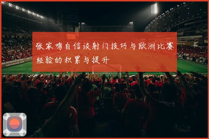 张家鸣自信谈射门技巧与欧洲比赛经验的积累与提升