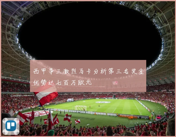 西甲争三激烈马卡分析第三名奖金优势达七百万欧元