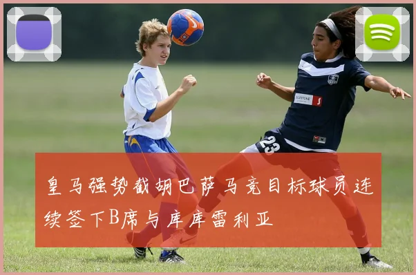 皇马强势截胡巴萨马竞目标球员连续签下B席与库库雷利亚