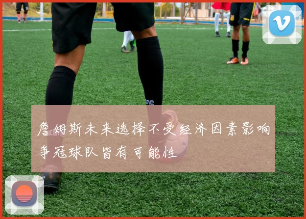 詹姆斯未来选择不受经济因素影响争冠球队皆有可能性