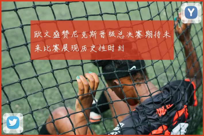 欧文盛赞尼克斯晋级总决赛期待未来比赛展现历史性时刻