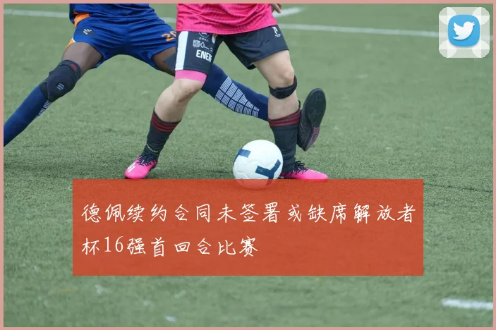 德佩续约合同未签署或缺席解放者杯16强首回合比赛