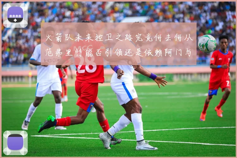 火箭队未来控卫之路究竟何去何从范弗里特能否引领还是依赖阿门与谢泼德