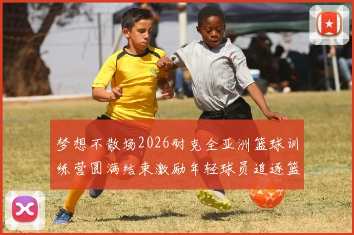 梦想不散场2026耐克全亚洲篮球训练营圆满结束激励年轻球员追逐篮球梦想