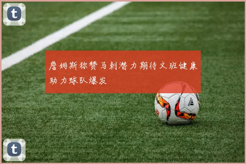 詹姆斯称赞马刺潜力期待文班健康助力球队爆发