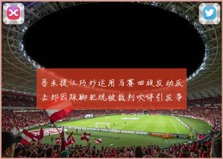 吾米提江巧妙运用马赛回旋发动反击却因踩脚犯规被裁判吹停引发争议