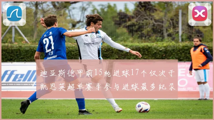 迪亚斯德甲前15轮进球17个仅次于凯恩英超单赛季参与进球最多纪录为18个